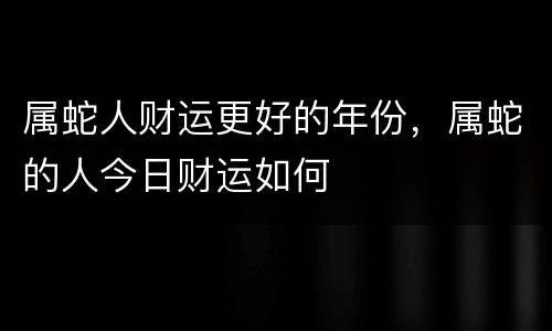 属蛇人财运更好的年份，属蛇的人今日财运如何