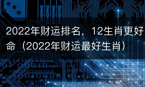 2022年财运排名，12生肖更好命（2022年财运最好生肖）