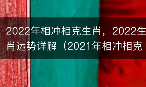 2022年相冲相克生肖，2022生肖运势详解（2021年相冲相克生肖）