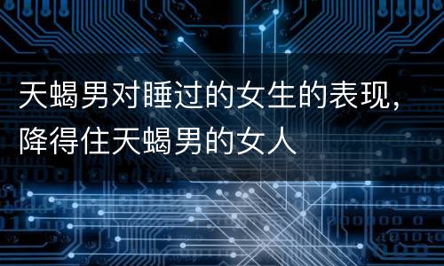 天蝎男对睡过的女生的表现，降得住天蝎男的女人