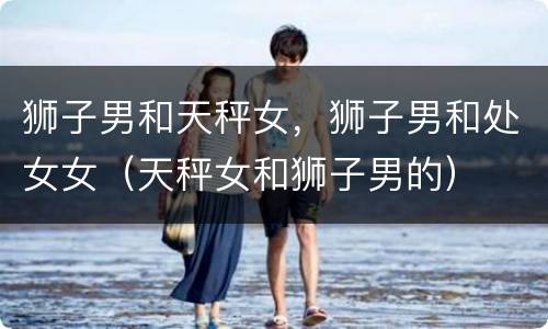 狮子男和天秤女，狮子男和处女女（天秤女和狮子男的）