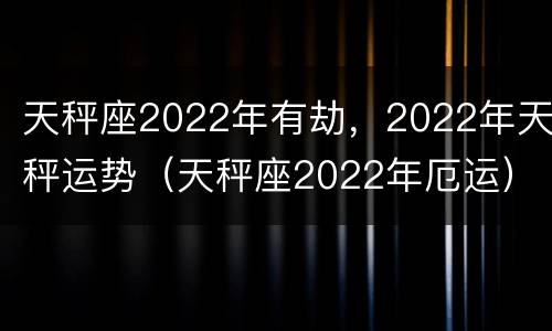 天秤座2022年有劫，2022年天秤运势（天秤座2022年厄运）