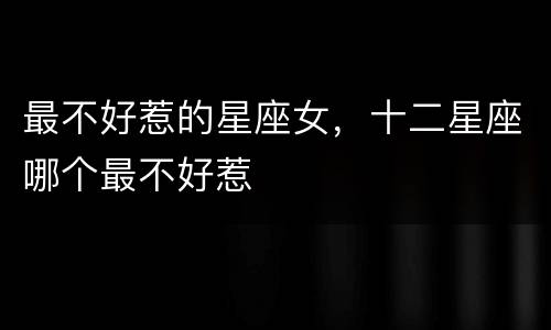 最不好惹的星座女，十二星座哪个最不好惹