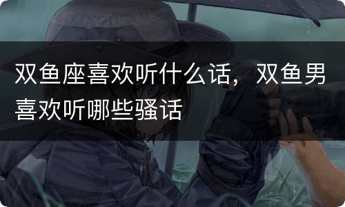 双鱼座喜欢听什么话，双鱼男喜欢听哪些骚话