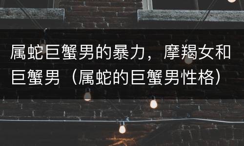 属蛇巨蟹男的暴力，摩羯女和巨蟹男（属蛇的巨蟹男性格）