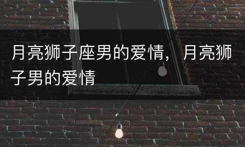月亮狮子座男的爱情，月亮狮子男的爱情