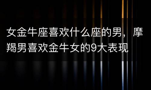 女金牛座喜欢什么座的男，摩羯男喜欢金牛女的9大表现