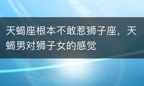 天蝎座根本不敢惹狮子座，天蝎男对狮子女的感觉