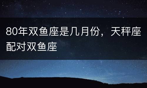 80年双鱼座是几月份，天秤座配对双鱼座
