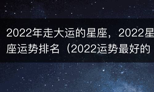 2022年走大运的星座，2022星座运势排名（2022运势最好的星座）