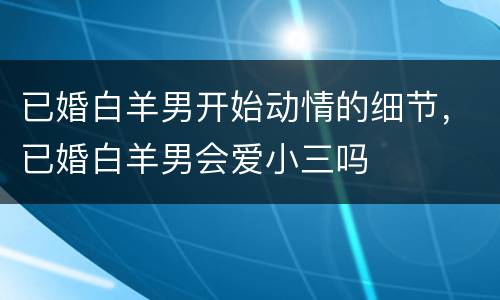 已婚白羊男开始动情的细节，已婚白羊男会爱小三吗