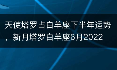 天使塔罗占白羊座下半年运势，新月塔罗白羊座6月2022