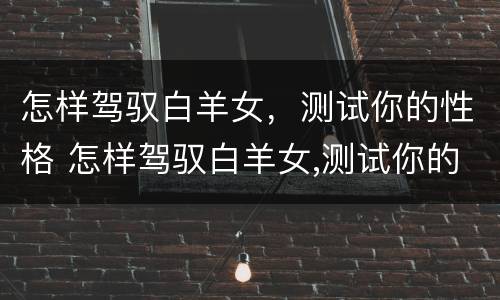 怎样驾驭白羊女，测试你的性格 怎样驾驭白羊女,测试你的性格呢