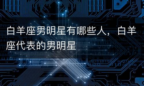 白羊座男明星有哪些人，白羊座代表的男明星