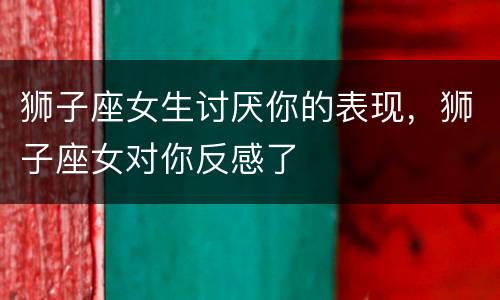 狮子座女生讨厌你的表现，狮子座女对你反感了