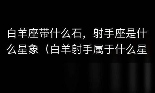 白羊座带什么石，射手座是什么星象（白羊射手属于什么星座）