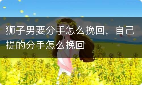 狮子男要分手怎么挽回，自己提的分手怎么挽回