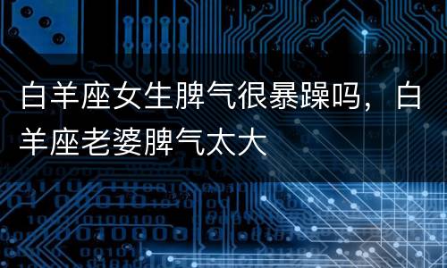白羊座女生脾气很暴躁吗，白羊座老婆脾气太大