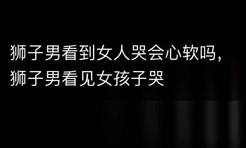 狮子男看到女人哭会心软吗，狮子男看见女孩子哭