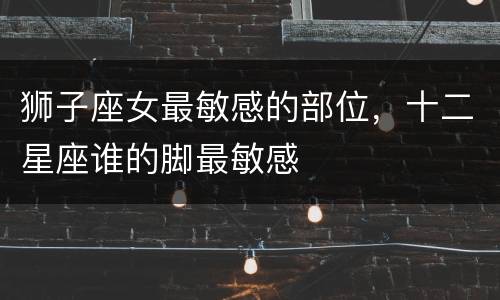狮子座女最敏感的部位，十二星座谁的脚最敏感