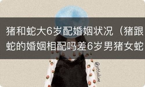猪和蛇大6岁配婚姻状况（猪跟蛇的婚姻相配吗差6岁男猪女蛇）