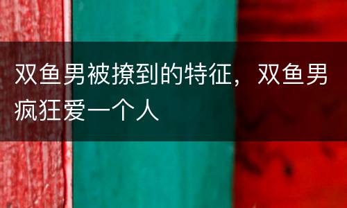 双鱼男被撩到的特征，双鱼男疯狂爱一个人