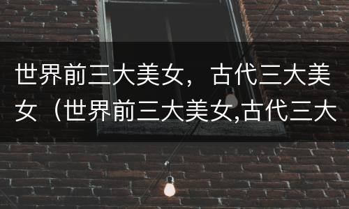 世界前三大美女，古代三大美女（世界前三大美女,古代三大美女）