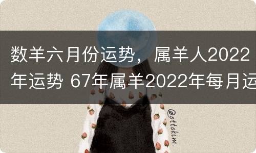 数羊六月份运势，属羊人2022年运势 67年属羊2022年每月运程