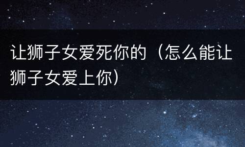 让狮子女爱死你的（怎么能让狮子女爱上你）