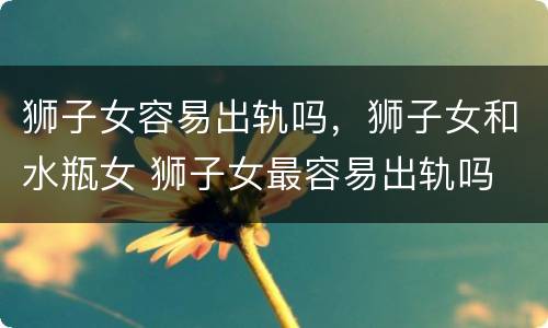 狮子女容易出轨吗，狮子女和水瓶女 狮子女最容易出轨吗