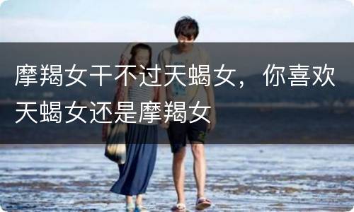 摩羯女干不过天蝎女，你喜欢天蝎女还是摩羯女