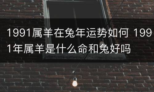 1991属羊在兔年运势如何 1991年属羊是什么命和兔好吗