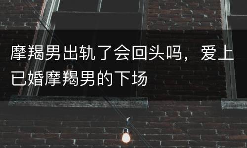 摩羯男出轨了会回头吗，爱上已婚摩羯男的下场