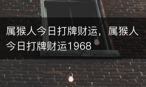 属猴人今日打牌财运，属猴人今日打牌财运1968