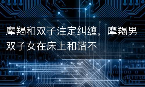摩羯和双子注定纠缠，摩羯男双子女在床上和谐不