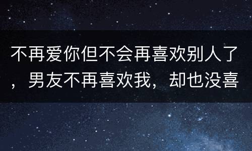 不再爱你但不会再喜欢别人了，男友不再喜欢我，却也没喜欢别人