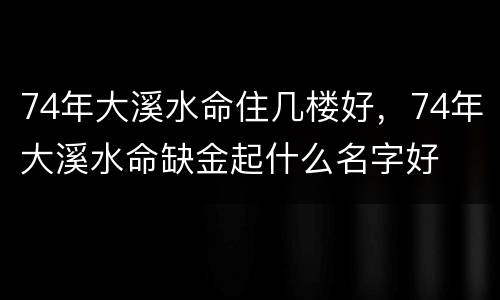74年大溪水命住几楼好，74年大溪水命缺金起什么名字好