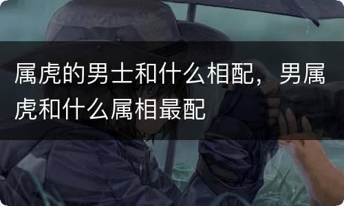 属虎的男士和什么相配，男属虎和什么属相最配