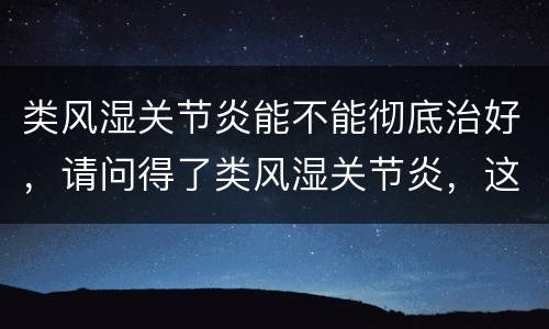 类风湿关节炎能不能彻底治好，请问得了类风湿关节炎，这种病能治愈的吗？