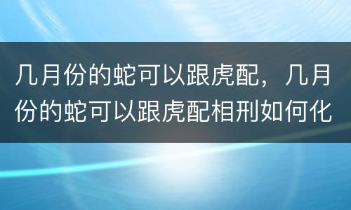 几月份的蛇可以跟虎配，几月份的蛇可以跟虎配相刑如何化解
