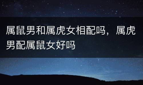 属鼠男和属虎女相配吗，属虎男配属鼠女好吗