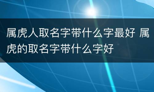 属虎人取名字带什么字最好 属虎的取名字带什么字好