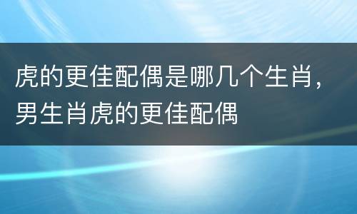 虎的更佳配偶是哪几个生肖，男生肖虎的更佳配偶