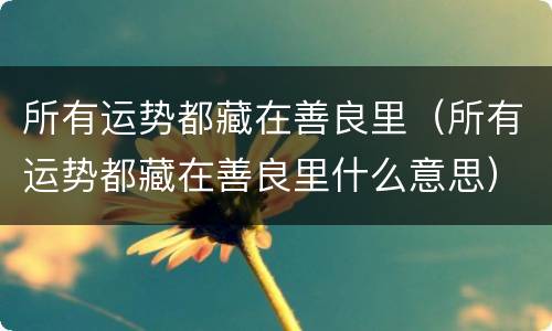 所有运势都藏在善良里（所有运势都藏在善良里什么意思）