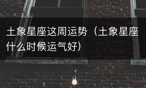 土象星座这周运势（土象星座什么时候运气好）