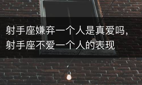 射手座嫌弃一个人是真爱吗，射手座不爱一个人的表现