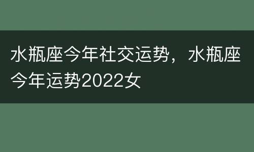 水瓶座今年社交运势，水瓶座今年运势2022女