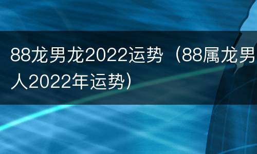 88龙男龙2022运势（88属龙男人2022年运势）
