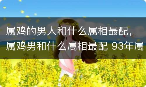 属鸡的男人和什么属相最配，属鸡男和什么属相最配 93年属鸡的