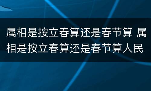 属相是按立春算还是春节算 属相是按立春算还是春节算人民日报